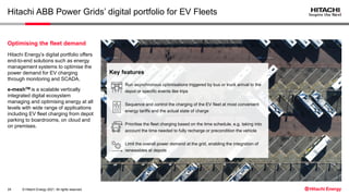 © Hitachi Energy 2021. All rights reserved.
Hitachi ABB Power Grids’ digital portfolio for EV Fleets
24
Hitachi Energy’s digital portfolio offers
end-to-end solutions such as energy
management systems to optimise the
power demand for EV charging
through monitoring and SCADA.
e-meshTM is a scalable vertically
integrated digital ecosystem
managing and optimising energy at all
levels with wide range of applications
including EV fleet charging from depot
parking to boardrooms, on cloud and
on premises.
Optimising the fleet demand
Run asynchronous optimisations triggered by bus or truck arrival to the
depot or specific events like trips
Sequence and control the charging of the EV fleet at most convenient
energy tariffs and the actual state of charge
Prioritise the fleet charging based on the time schedule, e.g. taking into
account the time needed to fully recharge or precondition the vehicle
Limit the overall power demand at the grid, enabling the integration of
renewables at depots
Key features
 