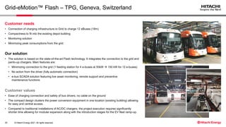 © Hitachi Energy 2021. All rights reserved.
Grid-eMotion™ Flash – TPG, Geneva, Switzerland
Customer values
• Ease of charging connection and safety of bus drivers, no cable on the ground
• The compact design clusters the power conversion equipment in one location (existing building) allowing
for easy and central access.
• Compared to traditional installations of AC/DC chargers, the project execution requires significantly
shorter time allowing for modular expansion along with the introduction stages for the EV fleet ramp-up.
Customer needs
• Connection of charging infrastructure to Grid to charge 12 eBuses (18m)
• Compactness to fit into the existing depot building
• Monitoring solution
• Minimizing peak consumptions from the grid
Our solution
• The solution is based on the state-of-the-art Flash technology. It integrates the connection to the grid and
panto-up chargers. Main features are:
• Minimizing connection to the grid (1 feeding station for 4 e-buses at 50kW → 150 kW for 12 e-buses)
• No action from the driver (fully automatic connection)
• e-bus SCADA solution featuring live asset monitoring, remote support and preventive
maintenance functions
29
 