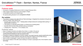 © Hitachi Energy 2021. All rights reserved.
Grid-eMotion™ Flash – Semitan, Nantes, France
Customer values
• Ease of charging connection and safety of bus drivers, no cable on the ground
• The compact design clusters the power conversion equipment in one location
(building entrance) allowing for easy and central access
• Compared to traditional installations of AC/DC chargers, the project execution requires significantly shorter
time allowing for modular expansion along with the introduction stages for the EV fleet ramp-up.
• Same number of passengers + buses and same time table as a diesel fleet
• 24m e-buses instead of 18m GNV buses enabling an increase in passengers and a move towards a clean
technology
Customer needs
• Connection of charging infrastructure to Grid to charge 22 ebuses (24m)
• Flash charge at Depot entrance to avoid chargers in Depot
• Comparable procedure as for diesel buses
• No special parking allocation for EV compared to Diesel
Our solution
• The solution is based on the state-of-the-art Flash technology. It integrates the connection to the grid and
panto-up chargers. Main features are:
• No heavy grid connection / load > 1 feeding station at Depot entrance for recharge before parking + 1
feeding station as back-up
• Free parking (no dedicated parking space, no infrastructure at parking place)
• No action from the driver (fully automatic panto-up connection)
• Charging time = refuel time (~ 5 min charging / bus)
31
 