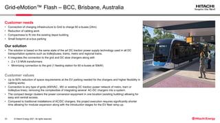 © Hitachi Energy 2021. All rights reserved.
Grid-eMotion™ Flash – BCC, Brisbane, Australia
Customer needs
• Connection of charging infrastructure to Grid to charge 60 e-buses (24m)
• Reduction of cabling work
• Compactness to fit into the existing depot building
• Small footprint at e-bus parking
Our solution
• The solution is based on the same state of the art DC traction power supply technology used in all DC
transportation systems such as trolleybuses, trams, metro and regional trains.
• It integrates the connection to the grid and DC slow chargers along with
• 2 x 1.5 MVA transformers
• Minimizing connection to the grid (1 feeding station for 60 e-buses at 50kW)
Customer values
• Up to 60% reduction of space requirements at the EV parking needed for the chargers and higher flexibility in
cabling works.
• Connection to any type of grids (400VAC , MV or existing DC traction power network of metro, tram or
trolleybus lines), removing the complexities of integrating several AC-DC chargers into a system.
• The compact design clusters the power conversion equipment in one location (existing building) allowing for
easy and central access.
• Compared to traditional installations of AC/DC chargers, the project execution requires significantly shorter
time allowing for modular expansion along with the introduction stages for the EV fleet ramp-up.
33
 
