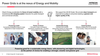 © Hitachi Energy 2021. All rights reserved.
Powering good for a sustainable energy future, with pioneering and digital technologies,
as the partner of choice for enabling a stronger, smarter and greener grid
Power Grids is at the nexus of Energy and Mobility
4
Hitachi Energy accelerates the future of smart mobility with a
revolutionary EV charging system Soluction for public transport
and commercial vehicles.
We support the UN SD Goals: We provide clean transport and
improved air quality to consumers seeking a greener and
higher quality of life.
Pioneering Leader
Connecting renewable energy for mass
deployment of clean transportation
Sustainable Energy
Compact and modular
Grid-to-Plug solution for large-scale
EV charging infrastructure
Partner of Choice
>100 years of grid connections
experience combined with ~10 years
of innovation in e-mobility
Powering Good
Effective infrastructure for the benefit
of our society: Today and tomorrow
 