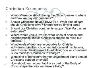 Christian Economics What difference should being the Church make to where and how we buy our groceries? Should Christians drive a BMW? i.e. What kind of cars should Christians drive? Should we be driving cars?  Should our Christian community support Wal-Mart as an enterprise? Where would Jesus live? In what kinds of houses and neighborhoods should Christians choose to raise our families? What levels of debt are acceptable for Christian individuals, families, churches, educational institutions, and Christian businesses? In addition, how much interest is too much for Christians to charge? What kind of pension/retirement/investment plans should Christians support or avoid? How should our accountability as part of the Body of Christ shape the way we make a living? 