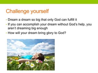 Challenge yourself
• Dream a dream so big that only God can fulfill it
• If you can accomplish your dream without God’s help, you
aren’t dreaming big enough
• How will your dream bring glory to God?
 