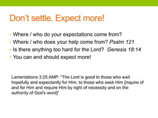 Don’t settle. Expect more!
• Where / who do your expectations come from?
• Where / who does your help come from? Psalm 121
• Is there anything too hard for the Lord? Genesis 18:14
• You can and should expect more!
Lamentations 3:25 AMP: “The Lord is good to those who wait
hopefully and expectantly for Him, to those who seek Him [inquire of
and for Him and require Him by right of necessity and on the
authority of God's word]”
 