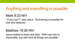 Anything and everything is possible
Mark 9:23 NIV
“‘If you can’?” said Jesus. “Everything is possible for
one who believes.”
Matthew 19:26 NIV
Jesus looked at them and said, “With man this is
impossible, but with God all things are possible.”
 