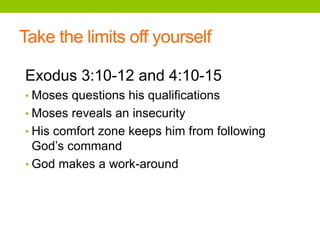 Take the limits off yourself
Exodus 3:10-12 and 4:10-15
• Moses questions his qualifications
• Moses reveals an insecurity
• His comfort zone keeps him from following
God’s command
• God makes a work-around
 