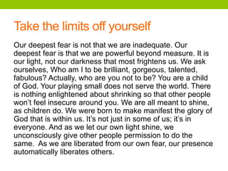 Take the limits off yourself
Our deepest fear is not that we are inadequate. Our
deepest fear is that we are powerful beyond measure. It is
our light, not our darkness that most frightens us. We ask
ourselves, Who am I to be brilliant, gorgeous, talented,
fabulous? Actually, who are you not to be? You are a child
of God. Your playing small does not serve the world. There
is nothing enlightened about shrinking so that other people
won’t feel insecure around you. We are all meant to shine,
as children do. We were born to make manifest the glory of
God that is within us. It’s not just in some of us; it’s in
everyone. And as we let our own light shine, we
unconsciously give other people permission to do the
same. As we are liberated from our own fear, our presence
automatically liberates others.
 