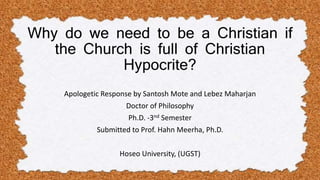 Why do we need to be a Christian if
the Church is full of Christian
Hypocrite?
Apologetic Response by Santosh Mote and Lebez Maharjan
Doctor of Philosophy
Ph.D. -3nd Semester
Submitted to Prof. Hahn Meerha, Ph.D.
Hoseo University, (UGST)
 