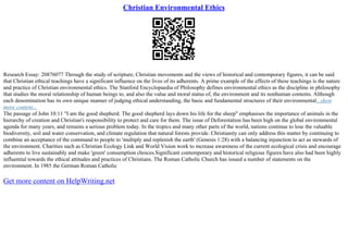 Christian Environmental Ethics
Research Essay: 20876077 Through the study of scripture, Christian movements and the views of historical and contemporary figures, it can be said
that Christian ethical teachings have a significant influence on the lives of its adherents. A prime example of the effects of these teachings is the nature
and practice of Christian environmental ethics. The Stanford Encyclopaedia of Philosophy defines environmental ethics as the discipline in philosophy
that studies the moral relationship of human beings to, and also the value and moral status of, the environment and its nonhuman contents. Although
each denomination has its own unique manner of judging ethical understanding, the basic and fundamental structures of their environmental...show
more content...
The passage of John 10:11 "I am the good shepherd. The good shepherd lays down his life for the sheep" emphasises the importance of animals in the
hierarchy of creation and Christian's responsibility to protect and care for them. The issue of Deforestation has been high on the global environmental
agenda for many years, and remains a serious problem today. In the tropics and many other parts of the world, nations continue to lose the valuable
biodiversity, soil and water conservation, and climate regulation that natural forests provide. Christianity can only address this matter by continuing to
combine an acceptance of the command to people to 'multiply and replenish the earth' (Genesis 1:28) with a balancing injunction to act as stewards of
the environment. Charities such as Christian Ecology Link and World Vision work to increase awareness of the current ecological crisis and encourage
adherents to live sustainably and make 'green' consumption choices.Significant contemporary and historical religious figures have also had been highly
influential towards the ethical attitudes and practices of Christians. The Roman Catholic Church has issued a number of statements on the
environment. In 1985 the German Roman Catholic
Get more content on HelpWriting.net
 