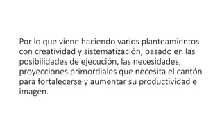 Por lo que viene haciendo varios planteamientos
con creatividad y sistematización, basado en las
posibilidades de ejecución, las necesidades,
proyecciones primordiales que necesita el cantón
para fortalecerse y aumentar su productividad e
imagen.
 