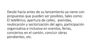Desde hacía antes de su lanzamiento ya viene con
propuestas que pueden ser posibles, tales como:
El teleférico, apertura de calles, avenidas,
reubicación y sectorización del agro, participación
organizativa e inclusiva en eventos, ferias,
conciertos en el cantón, concluir obras
pendientes, etc.
 