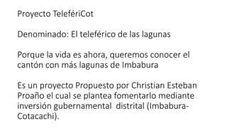Proyecto TelefériCot
Denominado: El teleférico de las lagunas
Porque la vida es ahora, queremos conocer el
cantón con más lagunas de Imbabura
Es un proyecto Propuesto por Christian Esteban
Proaño el cual se plantea fomentarlo mediante
inversión gubernamental distrital (Imbabura-
Cotacachi).
 
