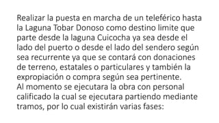 Realizar la puesta en marcha de un teleférico hasta
la Laguna Tobar Donoso como destino limite que
parte desde la laguna Cuicocha ya sea desde el
lado del puerto o desde el lado del sendero según
sea recurrente ya que se contará con donaciones
de terreno, estatales o particulares y también la
expropiación o compra según sea pertinente.
Al momento se ejecutara la obra con personal
calificado la cual se ejecutara partiendo mediante
tramos, por lo cual existirán varias fases:
 