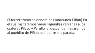 El tercer tramo se denomina (Yanahurco-Piñan) En
el cual visitaremos varias lagunillas cercanas a los
cráteres Pilavo y Parullo al descender llegaremos
al pueblito de Piñan como próxima parada.
 