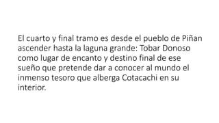 El cuarto y final tramo es desde el pueblo de Piñan
ascender hasta la laguna grande: Tobar Donoso
como lugar de encanto y destino final de ese
sueño que pretende dar a conocer al mundo el
inmenso tesoro que alberga Cotacachi en su
interior.
 