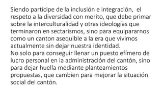 Siendo partícipe de la inclusión e integración, el
respeto a la diversidad con merito, que debe primar
sobre la interculturalidad y otras ideologías que
terminaron en sectarismos, sino para equipararnos
como un canton asequible a la era que vivimos
actualmente sin dejar nuestra identidad.
No solo para conseguir llenar un puesto efímero de
lucro personal en la administración del cantón, sino
para dejar huella mediante planteamientos
propuestas, que cambien para mejorar la situación
social del cantón.
 