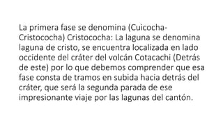 La primera fase se denomina (Cuicocha-
Cristococha) Cristococha: La laguna se denomina
laguna de cristo, se encuentra localizada en lado
occidente del cráter del volcán Cotacachi (Detrás
de este) por lo que debemos comprender que esa
fase consta de tramos en subida hacia detrás del
cráter, que será la segunda parada de ese
impresionante viaje por las lagunas del cantón.
 