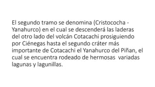 El segundo tramo se denomina (Cristococha -
Yanahurco) en el cual se descenderá las laderas
del otro lado del volcán Cotacachi prosiguiendo
por Ciénegas hasta el segundo cráter más
importante de Cotacachi el Yanahurco del Piñan, el
cual se encuentra rodeado de hermosas variadas
lagunas y lagunillas.
 