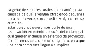 La gente de sectores rurales en el cantón, esta
cansada de que le vengan ofreciendo pequeñas
obras que a veces son a medias y algunas no se
cumplen.
Estas personas quieren ser parte de una
reactivación económica a través del turismo, al
cual quieren incluirse en este tipo de proyectos.
Colaboremos cada uno con un granito, para que
una obra como esta llegue a cumplirse.
 