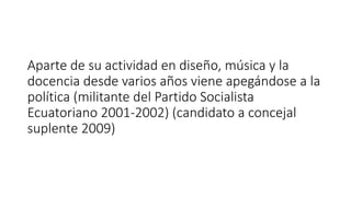 Aparte de su actividad en diseño, música y la
docencia desde varios años viene apegándose a la
política (militante del Partido Socialista
Ecuatoriano 2001-2002) (candidato a concejal
suplente 2009)
 