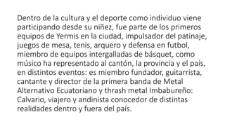 Dentro de la cultura y el deporte como individuo viene
participando desde su niñez, fue parte de los primeros
equipos de Yermis en la ciudad, impulsador del patinaje,
juegos de mesa, tenis, arquero y defensa en futbol,
miembro de equipos intergalladas de básquet, como
músico ha representado al cantón, la provincia y el país,
en distintos eventos: es miembro fundador, guitarrista,
cantante y director de la primera banda de Metal
Alternativo Ecuatoriano y thrash metal Imbabureño:
Calvario, viajero y andinista conocedor de distintas
realidades dentro y fuera del país.
 