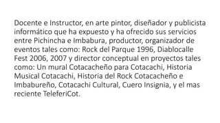 Docente e Instructor, en arte pintor, diseñador y publicista
informático que ha expuesto y ha ofrecido sus servicios
entre Pichincha e Imbabura, productor, organizador de
eventos tales como: Rock del Parque 1996, Diablocalle
Fest 2006, 2007 y director conceptual en proyectos tales
como: Un mural Cotacacheño para Cotacachi, Historia
Musical Cotacachi, Historia del Rock Cotacacheño e
Imbabureño, Cotacachi Cultural, Cuero Insignia, y el mas
reciente TeleferiCot.
 