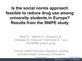 Is the social norms approach
feasible to reduce drug use among
university students in Europe?
Results from the SNIPE study
Stock C.*, Helmer S., Vriesacker B,.
Dempsey R., Kalina O., Dohrmann S. * and
the SNIPE project group
*Unit for Health Promotion Research, Institute
of Public Health, University of Southern
Denmark
 