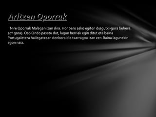 Nire Oporrak Malagan izan dira. Hor bero asko egiten du(gutxi-gora behera: 30º gora). Oso Ondo pasatu dut, lagun berriak egin ditut eta baina Portugaletera hailegatzean denboraldia txarragoa izan zen.Baina lagunekin egon naiz. Aritzen Oporrak 