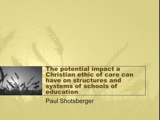 The potential impact a
Christian ethic of care can
have on structures and
systems of schools of
education
Paul Shotsberger
 