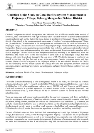 Christian Ethics Study on Coral Reef Ecosystem Management in
Perjuangan Village, Bolaang Mongondow Selatan District
Nixon Alvian Manoppo1, Hein Arina2
1,2Faculty of Theology, Indonesian Christian University of Tomohon, Indonesia
ABSTRACT
Coral reef ecosystems are useful, among others, as a source of food, a habitat for marine biota, a source of
livelihood, and a tourist attraction with high economic value. This study aims to: (i) explain and describe the
condition of coral reefs and the factors that cause damage to coral reefs in Perjuangan Village, (ii) determine
the role of the church in the management and maintenance of coral reef ecosystems in Perjuangan Village,
and (ii) explain the Christian ethics in the management and maintenance of the coral reef ecosystem in
Perjuangan Village. This research was conducted in Perjuangan Village, Pinolosian District, South Bolaang
Mongondow Regency, using qualitative research methods. Data collection techniques used are observational
participation, interviews, and documentation. Informants are determined through purposive sampling with a
total of 30 people. The data collected were analyzed qualitatively according to the approach of Miles and
Huberman. The results show (i) that the condition of coral reefs in the Perjuangan Village had been
damaged with minor to moderate damage to the coral cover of 15-30%, (ii) the damage to coral reefs was
caused by catching reef fish that used arrows with compressors, bombs, potassium poison, and tiger
trawlers, (iii) the coral reef ecosystem in the Perjuangan Village is the work of God. Therefore the Church
and the community have to prevent actions that damage the coral reef ecosystem, maintain coral reef
ecosystems, improve coral reef ecosystems, and utilize coral reef ecosystems for human welfare wisely and
responsibly.
Keywords: coral reefs, the role of the church, Christian ethics, Perjuangan Village
INTRODUCTION
The wealth of marine biodiversity is seen as the greatest wealth in the world, one of which has so much
potential, namely coral reefs. To research conducted in 1998, the coverage area of Indonesia’s coral reefs is
42,000 km2 or 16.5% of the world’s coral reef area, namely 255,300 km2 with 70 genera and 450 species.
Coral reefs consist of a symbiotic system of coexistence between corals, ecosystems, landscapes, and
humans at various levels [1]. Coral reefs and all the life contained in them are one of the most valuable
natural resources.
There are many great and various benefits contained in the coral reef ecosystem, both direct and indirect.
Directly, among others, as a source of food, and habitat for marine biota with has high economic value. Reef
fish, turtles, shrimp, octopus, seaweed, and shellfish are also sources of food for humans [2]. In addition, the
aesthetic value is a part that can be used as a tourism potential and has a high reserve of germplasm sources.
Another thing, it can play a role in providing beach sand, as well as holding back waves and beach erosion.
Utilization of coral reefs, marine fish ornaments, aquariums, as medicine, and building materials [2].
The area of Pulau Lampu and Pulau Babi and their surroundings are located right in front of Perjuangan
Village, East Pinolosian District, South Bolaang Mongondow Regency. This area also has the potential for
coastal and marine natural resources as well as environmental services, especially coral reefs which are very
promising economically and can encourage the growth and development of settlements and other economic
and social activities around the area. It has been quite a long time since residents have utilized the potential
INTERNATIONAL JOURNAL OF RESEARCH AND INNOVATION IN SOCIAL SCIENCE (IJRISS)
ISSN No. 2454-6186 | DOI: 10.47772/IJRISS |Volume VII Issue II February 2023
Page 1323
www.rsisinternational.org
 
