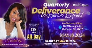 Apostle Michelle Peterson
Hosted by:
T I M E
10am-8pm
5624 Westpark Dr,
Charlotte, NC, 28217
Doubletree by Hilton
Deliverance
Quarterly
Prophetic Retreat
SATURDAY MAY 18,2024
Register at www.eventbrite.com
LIMITED SEATS
AVAILABLE !
$25
ENTRY
All-Day
 