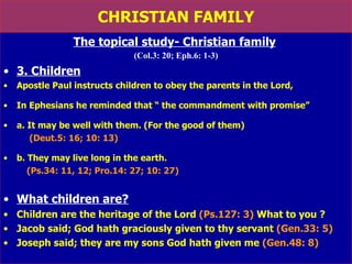 CHRISTIAN FAMILY The topical study- Christian family   (Col.3: 20; Eph.6: 1-3) 3. Children   Apostle Paul instructs children to obey the parents in the Lord, In Ephesians he reminded that “ the commandment with promise”  a. It may be well with them. (For the good of them) (Deut.5: 16; 10: 13) b. They may live long in the earth.  (Ps.34: 11, 12; Pro.14: 27; 10: 27) What children are? Children are the heritage of the Lord  (Ps.127: 3)  What to you ? Jacob said; God hath graciously given to thy servant  (Gen.33: 5) Joseph said; they are my sons God hath given me  (Gen.48: 8) 