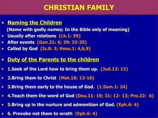 CHRISTIAN FAMILY Naming the Children   (Name with godly names; In the Bible only of meaning) Usually after relations  (Lk.1: 59)  After events  (Gen.21: 6; 29: 32-35) Called by God  (Is.8: 3; Hose.1: 4,6,9) Duty of the Parents to the children 1 .Seek of the Lord how to bring them up.  (Jud.13: 12) 2 .Bring them to Christ  (Mat.10: 13-16) 3 .Bring them early to the house of God.  (1.Sam.1: 24) 4 .Teach them the word of God  (Deu.11: 19; 31: 12- 13; Pro.22:  6) 5 .Bring up in the nurture and admonition of God.  (Eph.6: 4) 6 . Provoke not them to wrath  (Eph.6: 4) 