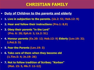 CHRISTIAN FAMILY Duty of Children to the parents and elderly 1.  Live in subjection to the parents.   (Lk.2: 51; Heb.12: 9) 2.  Hear and follow their instructions   (Pro.1: 8,9) 3.  Obey their parents “in the Lord”   (Pro. 6: 20; Eph.6: 1; Lk.2: 51) 4.  Honour parents   (Ex.20: 12; Heb.12: 9)   Elderly   (Lev.19: 32; 1.Pet.5: 5) 5.  Fear the Parents   (Lev.19: 3) 6.  Take care of them when they become old   (1.Tim.5: 4; Jn.19: 26) 7.  Not to follow tradition of Scribes; ”Korban” (Mat. 15: 5, Mk.7: 11-12) 
