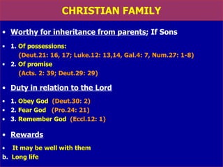 CHRISTIAN FAMILY Worthy for inheritance from parents ; If Sons 1.  Of possessions:   (Deut.21: 16, 17; Luke.12: 13,14, Gal.4: 7, Num.27: 1-8) 2.  Of promise   (Acts. 2: 39; Deut.29: 29) Duty in relation to the Lord 1.  Obey God   (Deut.30: 2) 2.  Fear God   (Pro.24: 21) 3.  Remember God   (Eccl.12: 1) Rewards It may be well with them   b.  Long life   