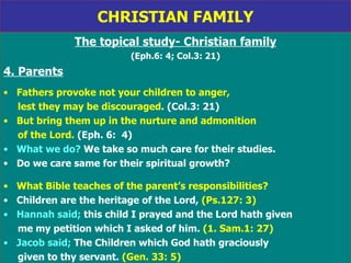 CHRISTIAN FAMILY The topical study- Christian family (Eph.6: 4; Col.3: 21) 4. Parents Fathers provoke not your children to anger,  lest they may be discouraged . (Col.3: 21) But bring them up in the nurture and admonition of the Lord.  (Eph. 6:  4) What we do?  We take so much care for their studies. Do we care same for their spiritual growth?  What Bible teaches of the parent’s responsibilities? Children are the heritage of the Lord,  (Ps.127: 3) Hannah said;  this child I prayed and the Lord hath given me my petition which I asked of him.  (1. Sam.1: 27) Jacob said;  The Children which God hath graciously  given to thy servant.  (Gen. 33: 5) 