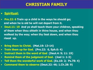 CHRISTIAN FAMILY Spiritual: Pro.22: 6  Train up a child in the ways he should go;  and when he is old he will not depart from it. Deut.11: 19   And ye shall teach them your children, speaking of them when thou sitteth in thine house, and when thou  walkest by the way; when thy liest down, and when thou risest  up. Bring them to Christ.   (Mat.19: 13-14) Train them up for God.   (Pro.22:  6, Eph.6: 4) Instruct them in the word of God  (Deut.4: 9; 11: 19) Remind them of the judgment of God.   (Joel 1: 1-3) Tell them the wonderful work of God.  (Ex.10: 2;  Ps.78: 4) Command them to observe  (Deut.32: 46; 1.Ch.28: 9) 