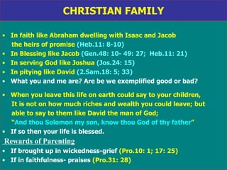 CHRISTIAN FAMILY In faith like Abraham dwelling with Isaac and Jacob the heirs of promise  (Heb.11: 8-10) In Blessing like Jacob  (Gen.48: 10- 49: 27;  Heb.11: 21) In serving God like Joshua  (Jos.24: 15)  In pitying like David  (2.Sam.18: 5; 33) What you and me are? Are be we exemplified good or bad? When you leave this life on earth could say to your children, It is not on how much riches and wealth you could leave; but  able to say to them like David the man of God;  “ And thou Solomon my son, know thou God of thy father ” If so then your life is blessed. Rewards of Parenting If brought up in wickedness-grief  (Pro.10: 1; 17: 25)  If in faithfulness- praises  (Pro.31: 28) 