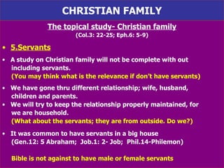 CHRISTIAN FAMILY The topical study- Christian family (Col.3: 22-25; Eph.6: 5-9) 5.Servants A study on Christian family will not be complete with out including servants.  (You may think what is the relevance if don’t have servants) We have gone thru different relationship; wife, husband,  children and parents.  We will try to keep the relationship properly maintained, for  we are household.  (What about the servants; they are from outside. Do we?) It was common to have servants in a big house (Gen.12: 5 Abraham;  Job.1: 2- Job;  Phil.14-Philemon) Bible is not against to have male or female servants   