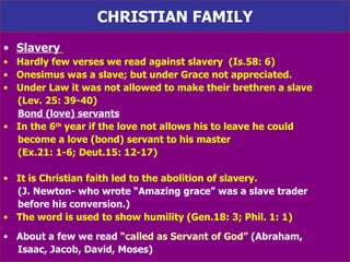 CHRISTIAN FAMILY Slavery   Hardly few verses we read against slavery  (Is.58: 6)  Onesimus was a slave; but under Grace not appreciated.  Under Law it was not allowed to make their brethren a slave  (Lev. 25: 39-40) Bond (love) servants In the 6 th  year if the love not allows his to leave he could  become a love (bond) servant to his master  (Ex.21: 1-6; Deut.15: 12-17) It is Christian faith led to the abolition of slavery.  (J. Newton- who wrote “Amazing grace” was a slave trader  before his conversion.)   The word is used to show humility (Gen.18: 3; Phil. 1: 1) About a few we read  “called as Servant of God”  (Abraham,  Isaac, Jacob, David, Moses) 