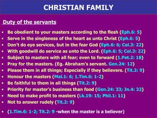 CHRISTIAN FAMILY Duty of the servants Be obedient to your masters according to the flesh ( Eph.6: 5 ) Serve in the singleness of the heart as unto Christ ( Eph.6: 5 ) Don’t do eye services, but in the fear God ( Eph.6: 6; Col.3: 22 ) With goodwill do service as unto the Lord. ( Eph.6: 5; Col.3: 22 ) Subject to masters with all fear; even to forward ( 1.Pet.2: 18 )  Pray for the masters. (Eg. Abraham’s servant.  Gen.24: 12 ) Please them in all things; Especially if they believers. ( Tit.2: 9 ) Honour the masters ( Mal.1: 6; 1.Tim.6: 1-2 ) Be faithful to them in all things ( Tit.2: 9 ) Priority for master’s business than food ( Gen.24: 33; Jn.4: 32 ) Need to make profit to masters ( Lk.19: 15; Phil.1: 11 ) Not to answer rudely ( Tit.2: 9 ) ( 1.Tim.6: 1-2; Tit.2: 9  -when the master is a believer) 