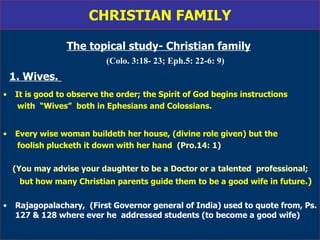 CHRISTIAN FAMILY The topical study- Christian family   (Colo. 3:18- 23; Eph.5: 22-6: 9) 1. Wives.   It is good to observe the order; the Spirit of God begins instructions with  “Wives”  both in Ephesians and Colossians. Every wise woman buildeth her house, (divine role given) but the  foolish plucketh it down with her hand  (Pro.14: 1) (You may advise your daughter to be a Doctor or a talented  professional; but how many Christian parents guide them to be a good wife in future .)   Rajagopalachary,  (First Governor general of India) used to quote from, Ps. 127 & 128 where ever he  addressed students (to become a good wife) 