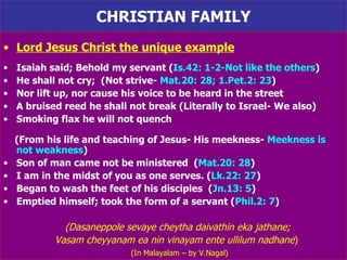 CHRISTIAN FAMILY Lord Jesus Christ the unique example Isaiah said; Behold my servant ( Is.42: 1-2-Not like the others ) He shall not cry;  (Not strive-  Mat.20: 28; 1.Pet.2: 23 ) Nor lift up, nor cause his voice to be heard in the street A bruised reed he shall not break (Literally to Israel- We also) Smoking flax he will not quench (From his life and teaching of Jesus- His meekness-  Meekness is not weakness ) Son of man came not be ministered  ( Mat.20: 28 ) I am in the midst of you as one serves. ( Lk.22: 27 ) Began to wash the feet of his disciples  ( Jn.13: 5 ) Emptied himself; took the form of a servant ( Phil.2: 7 ) (Dasaneppole sevaye cheytha daivathin eka jathane; Vasam cheyyanam ea nin vinayam ente ullilum nadhane )  (In Malayalam – by V.Nagal) 