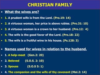 CHRISTIAN FAMILY What the wives are? 1.  A prudent wife is from the Lord.   (Pro.19: 14) 2.  A virtuous woman, her price is above rubies.   (Pro.31: 10) 3.  A virtuous woman is a crown to her husband.   (Pro.12:  4) 4.  The wife is the good favor of the Lord.   (Pro.18: 22) 5.  The wife is a fruitful wine in his house.   (Ps.128: 3) Names used for wives in relation to the husband. 1 . A help-meet  (Gen.2: 20) 2.  Beloved  (S.O.S. 2: 10) 3 . Spouse  (S.O.S 5: 1) 4.  The companion and the wife of thy covenant  (Mal.2: 14) 