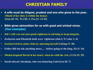 CHRISTIAN FAMILY A wife must be diligent, prudent and one who gives to the poor. (Much of her duty is within the house)  (Gen.18: 10;  Ps.128: 3; Pro.31: 13-25)   Bible gives admonition for us with good and wicked wives. (Few examples) Job’s wife was not (not good) righteous in advising to keep integrity. Zecharias and Elizabeth both were  righteous (Job.2: 9; Luke 1: 6) Jezebeel tried to entice Jehu by adorning herself  (2.Kings 9: 30)   Esther did not ask anything more,…  before going to the king. (Es.5: 14) Michal despised David in her heart, when he with the Ark.  (1.Ch.15: 29) Sarah obeyed Abraham, who was honoring God (Gen.18: 7)  