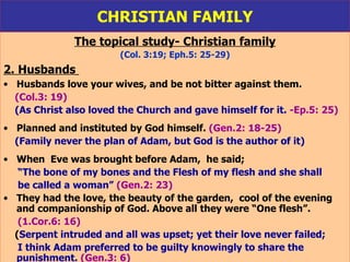 CHRISTIAN FAMILY The topical study- Christian family (Col. 3:19; Eph.5: 25-29) 2. Husbands   Husbands love your wives, and be not bitter against them.  (Col.3: 19) (As Christ also loved the Church and gave himself for it.   -Ep.5: 25) Planned and instituted by God himself.  (Gen.2: 18-25) (Family never the plan of Adam, but God is the author of it) When  Eve was brought before Adam,  he said;  “ The bone of my bones and the Flesh of my flesh and she shall  be called a woman”   (Gen.2: 23) They had the love, the beauty of the garden,  cool of the evening and companionship of God. Above all they were “One flesh”.  (1.Cor.6: 16) ( Serpent intruded and all was upset; yet their love never failed; I think Adam preferred to be guilty knowingly to share the  punishment.   (Gen.3: 6) 