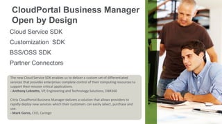 CloudPortal Business Manager
Open by Design
Cloud Service SDK
Customization SDK

BSS/OSS SDK
Partner Connectors
The new CloudService SDK enables us to deliver a custom set of differentiated
The new Cloud ServiceSDK enables us to deliver a custom set of differentiated
services that provides enterprises complete control of their computing resources to
services that provides enterprises complete control of their computing resources to
support their mission critical applications.
support their mission critical applications.
- Anthony Lobretto, VP, Engineering and Technology Solutions, DBR360
- Anthony Lobretto, VP, Engineering and Technology Solutions, DBR360
Citrix CloudPortal Business Manager delivers a solution that allows providers to
Citrix CloudPortal Business Manager delivers a solution that allows providers to
rapidly deploy new services which their customers can easily select, purchase and
rapidly deploy new services which their customers can easily select, purchase and
use.
use.
- Mark Goros, CEO, Caringo
- Mark Goros, CEO, Caringo
© 2013 Citrix | Confidential – Do Not Distribute

 