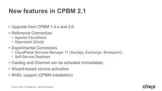 New features in CPBM 2.1
• Upgrade from CPBM 1.4.x and 2.0

• Reference Connectors
ᵒ Apache CloudStack
ᵒ Openstack Grizzly

• Experimental Connectors
ᵒ CloudPortal Services Manager 11 (XenApp, Exchange, Sharepoint)
ᵒ Self-Service Desktops

• Catalog and Channel can be activated immediately
• Wizard-based service activation

• RHEL support (CPBM installation)
© 2013 Citrix | Confidential – Do Not Distribute

 