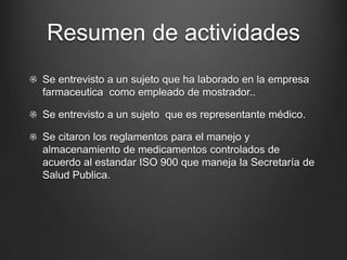 Resumen de actividades
Se entrevisto a un sujeto que ha laborado en la empresa
farmaceutica como empleado de mostrador..
Se entrevisto a un sujeto que es representante médico.
Se citaron los reglamentos para el manejo y
almacenamiento de medicamentos controlados de
acuerdo al estandar ISO 900 que maneja la Secretaría de
Salud Publica.
 