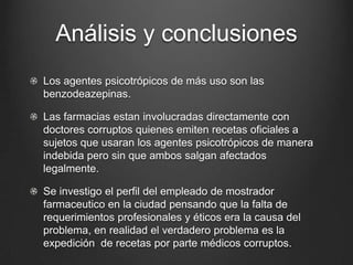 Análisis y conclusiones
Los agentes psicotrópicos de más uso son las
benzodeazepinas.
Las farmacias estan involucradas directamente con
doctores corruptos quienes emiten recetas oficiales a
sujetos que usaran los agentes psicotrópicos de manera
indebida pero sin que ambos salgan afectados
legalmente.
Se investigo el perfil del empleado de mostrador
farmaceutico en la ciudad pensando que la falta de
requerimientos profesionales y éticos era la causa del
problema, en realidad el verdadero problema es la
expedición de recetas por parte médicos corruptos.
 